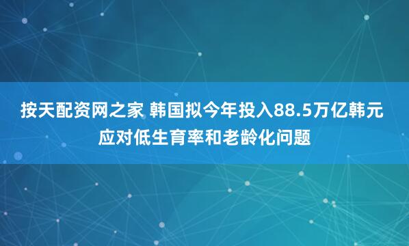 按天配资网之家 韩国拟今年投入88.5万亿韩元 应对低生育率和老龄化问题