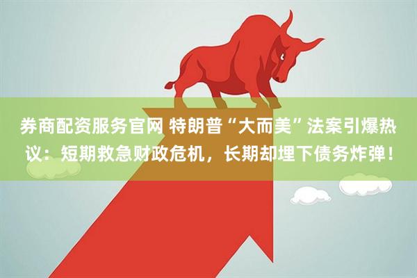 券商配资服务官网 特朗普“大而美”法案引爆热议：短期救急财政危机，长期却埋下债务炸弹！