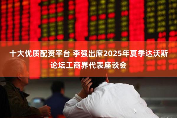 十大优质配资平台 李强出席2025年夏季达沃斯论坛工商界代表座谈会