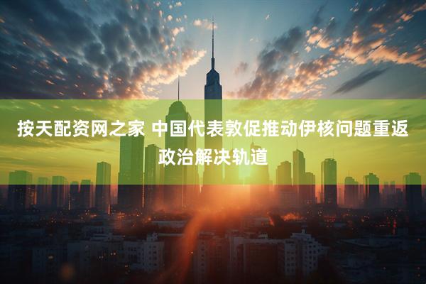按天配资网之家 中国代表敦促推动伊核问题重返政治解决轨道