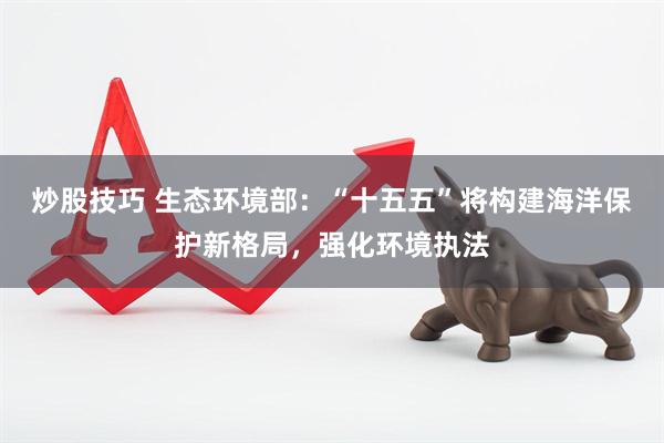 炒股技巧 生态环境部：“十五五”将构建海洋保护新格局，强化环境执法