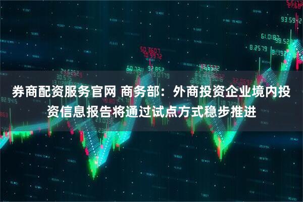 券商配资服务官网 商务部：外商投资企业境内投资信息报告将通过试点方式稳步推进