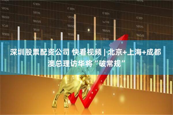 深圳股票配资公司 快看视频 | 北京+上海+成都 澳总理访华将“破常规”
