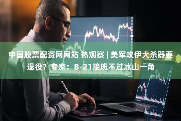 中国股票配资网网站 热观察 | 美军攻伊大杀器要退役？专家：B-21接班不过冰山一角
