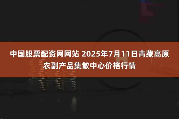 中国股票配资网网站 2025年7月11日青藏高原农副产品集散中心价格行情