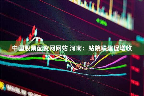 中国股票配资网网站 河南：站院联建促增收