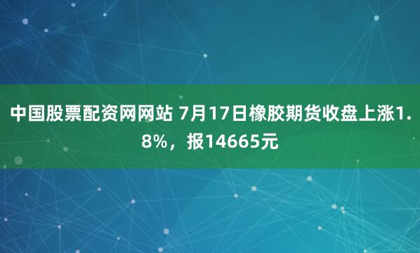 中国股票配资网网站 7月17日橡胶期货收盘上涨1.8%，报14665元