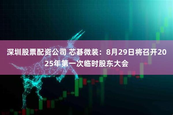深圳股票配资公司 芯碁微装：8月29日将召开2025年第一次临时股东大会