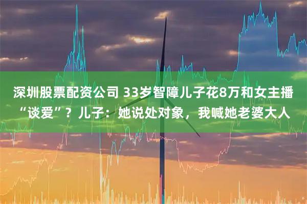 深圳股票配资公司 33岁智障儿子花8万和女主播“谈爱”？儿子：她说处对象，我喊她老婆大人