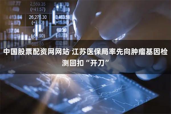 中国股票配资网网站 江苏医保局率先向肿瘤基因检测回扣“开刀”