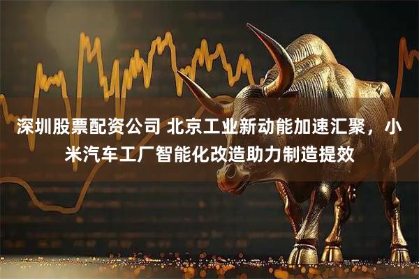 深圳股票配资公司 北京工业新动能加速汇聚，小米汽车工厂智能化改造助力制造提效