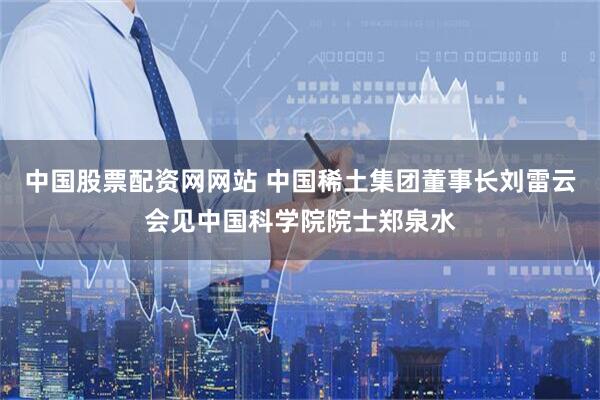 中国股票配资网网站 中国稀土集团董事长刘雷云会见中国科学院院士郑泉水
