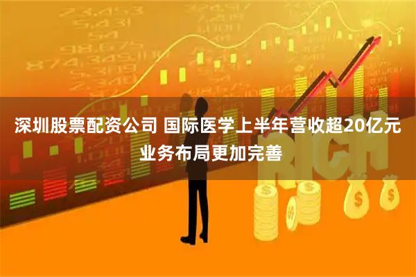 深圳股票配资公司 国际医学上半年营收超20亿元 业务布局更加完善
