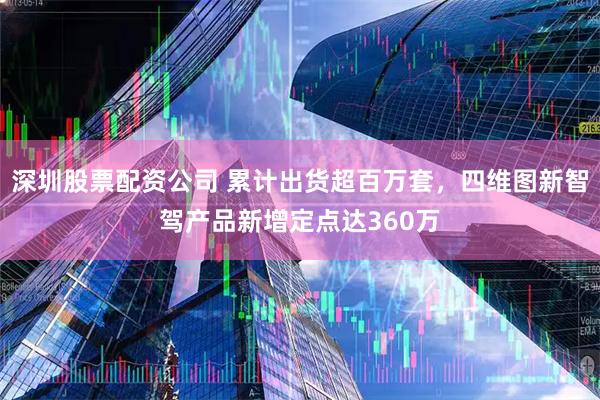 深圳股票配资公司 累计出货超百万套，四维图新智驾产品新增定点达360万