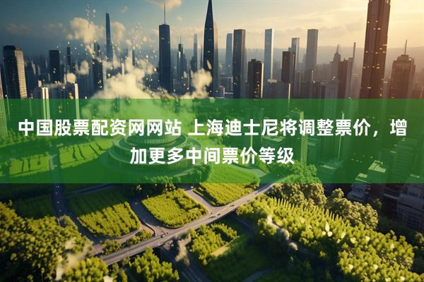 中国股票配资网网站 上海迪士尼将调整票价，增加更多中间票价等级