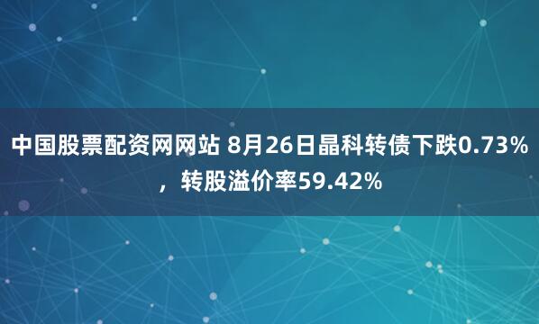 中国股票配资网网站 8月26日晶科转债下跌0.73%，转股溢价率59.42%