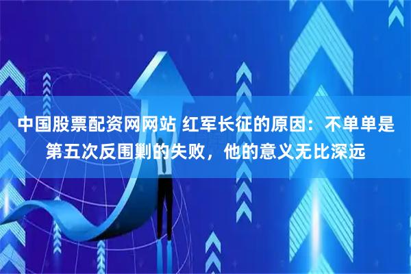 中国股票配资网网站 红军长征的原因：不单单是第五次反围剿的失败，他的意义无比深远
