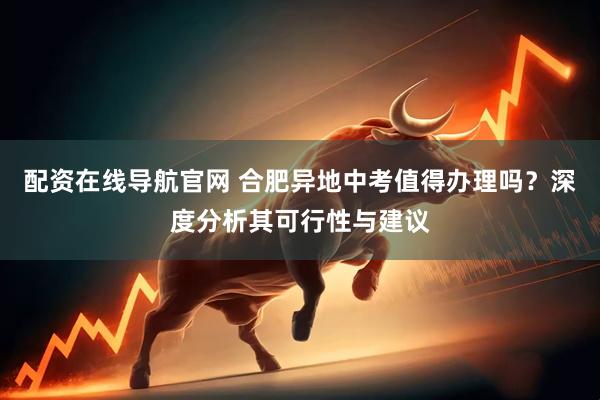 配资在线导航官网 合肥异地中考值得办理吗？深度分析其可行性与建议