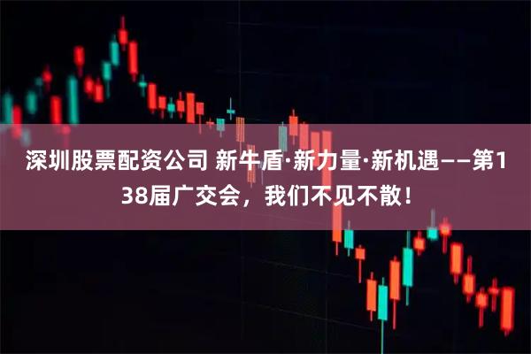 深圳股票配资公司 新牛盾·新力量·新机遇——第138届广交会，我们不见不散！