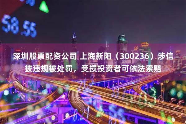 深圳股票配资公司 上海新阳（300236）涉信披违规被处罚，受损投资者可依法索赔