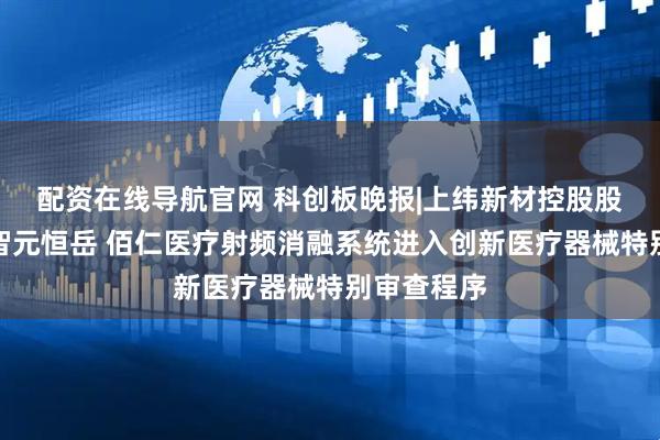 配资在线导航官网 科创板晚报|上纬新材控股股东变更为智元恒岳 佰仁医疗射频消融系统进入创新医疗器械特别审查程序
