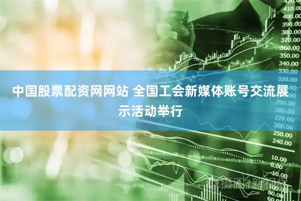 中国股票配资网网站 全国工会新媒体账号交流展示活动举行