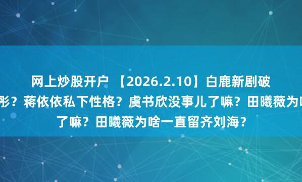 网上炒股开户 【2026.2.10】白鹿新剧破万水？鹿晗关晓彤？蒋依依私下性格？虞书欣没事儿了嘛？田曦薇为啥一直留齐刘海？