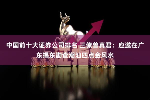 中国前十大证券公司排名 三僚曾真君：应邀在广东揭东勘查潮汕四点金风水