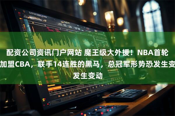 配资公司资讯门户网站 魔王级大外援！NBA首轮秀加盟CBA，联手14连胜的黑马，总冠军形势恐发生变动