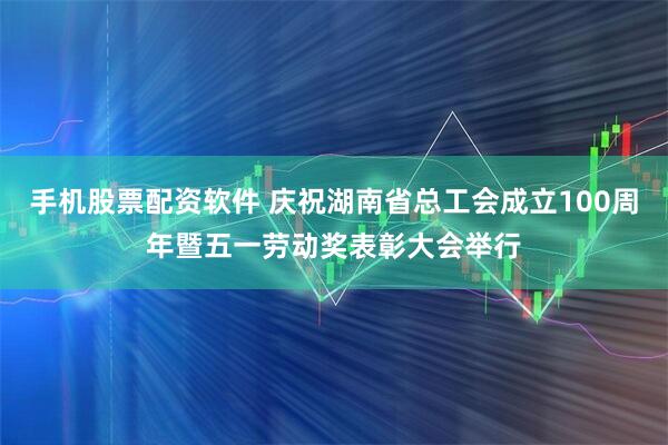 手机股票配资软件 庆祝湖南省总工会成立100周年暨五一劳动奖表彰大会举行