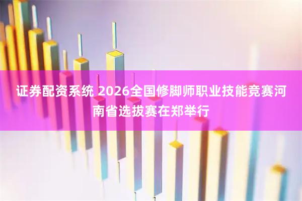 证券配资系统 2026全国修脚师职业技能竞赛河南省选拔赛在郑举行
