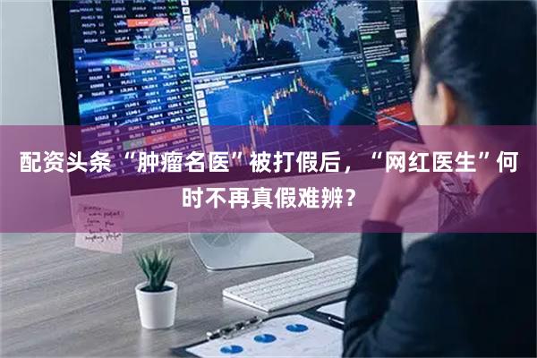 配资头条 “肿瘤名医”被打假后,“网红医生”何时不再真假难辨?
