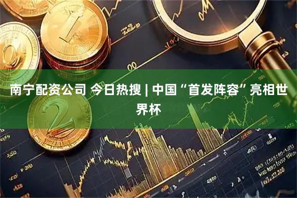 南宁配资公司 今日热搜 | 中国“首发阵容”亮相世界杯