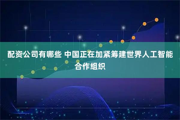 配资公司有哪些 中国正在加紧筹建世界人工智能合作组织