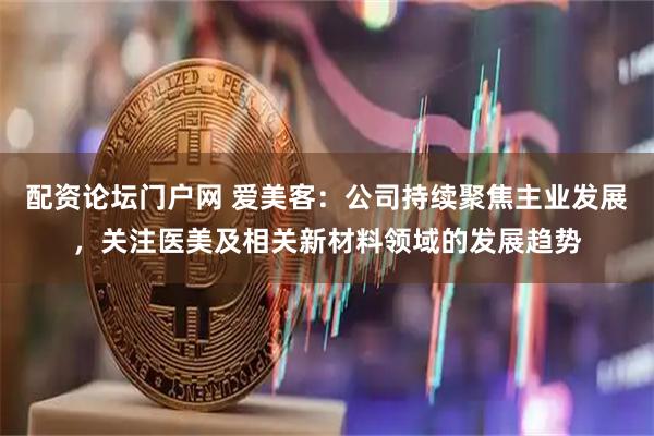 配资论坛门户网 爱美客:公司持续聚焦主业发展,关注医美及相关新材料领域的发展趋势