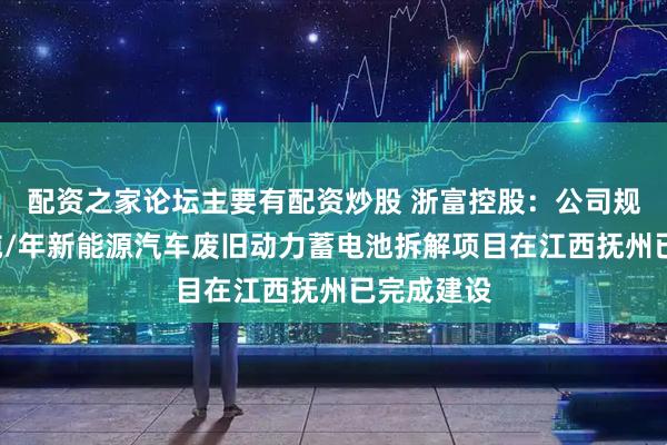 配资之家论坛主要有配资炒股 浙富控股：公司规划的4万吨/年新能源汽车废旧动力蓄电池拆解项目在江西抚州已完成建设