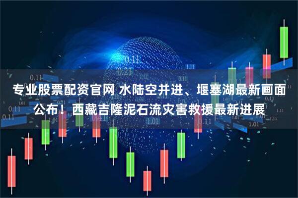 专业股票配资官网 水陆空并进、堰塞湖最新画面公布！西藏吉隆泥石流灾害救援最新进展