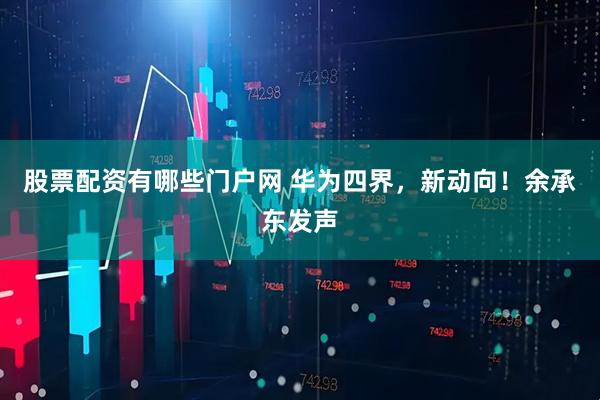 股票配资有哪些门户网 华为四界，新动向！余承东发声