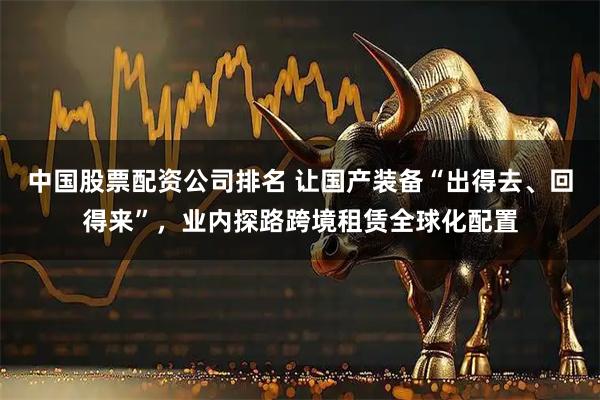 中国股票配资公司排名 让国产装备“出得去、回得来”，业内探路跨境租赁全球化配置